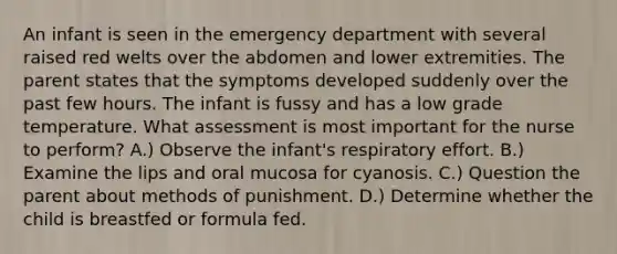 An infant is seen in the emergency department with several raised red welts over the abdomen and lower extremities. The parent states that the symptoms developed suddenly over the past few hours. The infant is fussy and has a low grade temperature. What assessment is most important for the nurse to perform? A.) Observe the infant's respiratory effort. B.) Examine the lips and oral mucosa for cyanosis. C.) Question the parent about methods of punishment. D.) Determine whether the child is breastfed or formula fed.