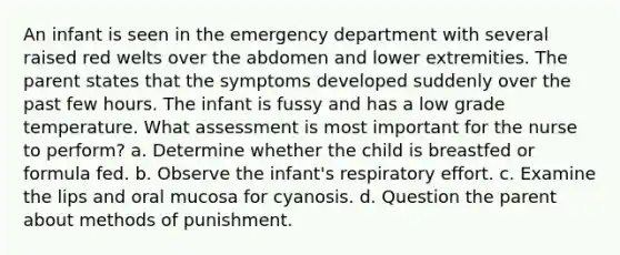 An infant is seen in the emergency department with several raised red welts over the abdomen and lower extremities. The parent states that the symptoms developed suddenly over the past few hours. The infant is fussy and has a low grade temperature. What assessment is most important for the nurse to perform? a. Determine whether the child is breastfed or formula fed. b. Observe the infant's respiratory effort. c. Examine the lips and oral mucosa for cyanosis. d. Question the parent about methods of punishment.