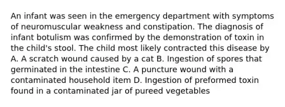 An infant was seen in the emergency department with symptoms of neuromuscular weakness and constipation. The diagnosis of infant botulism was confirmed by the demonstration of toxin in the child's stool. The child most likely contracted this disease by A. A scratch wound caused by a cat B. Ingestion of spores that germinated in the intestine C. A puncture wound with a contaminated household item D. Ingestion of preformed toxin found in a contaminated jar of pureed vegetables