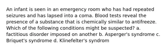 An infant is seen in an emergency room who has had repeated seizures and has lapsed into a coma. Blood tests reveal the presence of a substance that is chemically similar to antifreeze. Which of the following conditions might be suspected? a. factitious disorder imposed on another b. Asperger's syndrome c. Briquet's syndrome d. Klinefelter's syndrom