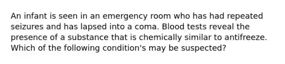 An infant is seen in an emergency room who has had repeated seizures and has lapsed into a coma. Blood tests reveal the presence of a substance that is chemically similar to antifreeze. Which of the following condition's may be suspected?