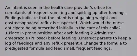 An infant is seen in the health care provider's office for complaints of frequent vomiting and spitting up after feedings. Findings indicate that the infant is not gaining weight and gastroesophageal reflux is suspected. Which would the nurse anticipate being prescribed initially in the care of this child?1.Place in prone position after each feeding.2.Administer omeprazole (Prilosec) before feeding.3.Instruct parents to keep a log of feedings and any reflux present.4.Change the formula to predigested formula and feed small, frequent feedings.