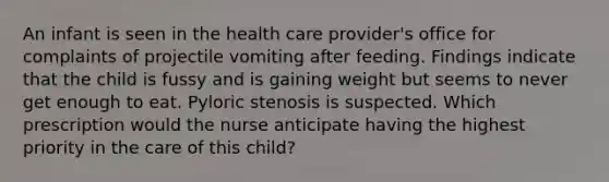 An infant is seen in the health care provider's office for complaints of projectile vomiting after feeding. Findings indicate that the child is fussy and is gaining weight but seems to never get enough to eat. Pyloric stenosis is suspected. Which prescription would the nurse anticipate having the highest priority in the care of this child?