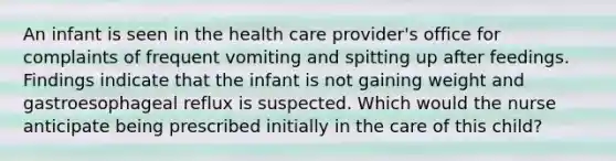 An infant is seen in the health care provider's office for complaints of frequent vomiting and spitting up after feedings. Findings indicate that the infant is not gaining weight and gastroesophageal reflux is suspected. Which would the nurse anticipate being prescribed initially in the care of this child?