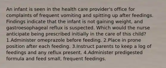 An infant is seen in the health care provider's office for complaints of frequent vomiting and spitting up after feedings. Findings indicate that the infant is not gaining weight, and gastroesophageal reflux is suspected. Which would the nurse anticipate being prescribed initially in the care of this child? 1.Administer omeprazole before feeding. 2.Place in prone position after each feeding. 3.Instruct parents to keep a log of feedings and any reflux present. 4.Administer predigested formula and feed small, frequent feedings.