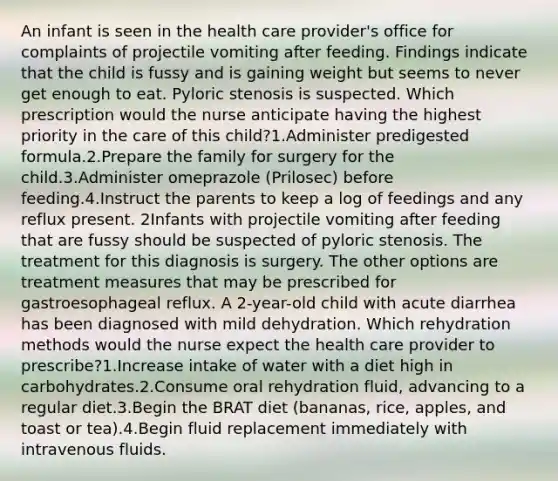 An infant is seen in the health care provider's office for complaints of projectile vomiting after feeding. Findings indicate that the child is fussy and is gaining weight but seems to never get enough to eat. Pyloric stenosis is suspected. Which prescription would the nurse anticipate having the highest priority in the care of this child?1.Administer predigested formula.2.Prepare the family for surgery for the child.3.Administer omeprazole (Prilosec) before feeding.4.Instruct the parents to keep a log of feedings and any reflux present. 2Infants with projectile vomiting after feeding that are fussy should be suspected of pyloric stenosis. The treatment for this diagnosis is surgery. The other options are treatment measures that may be prescribed for gastroesophageal reflux. A 2-year-old child with acute diarrhea has been diagnosed with mild dehydration. Which rehydration methods would the nurse expect the health care provider to prescribe?1.Increase intake of water with a diet high in carbohydrates.2.Consume oral rehydration fluid, advancing to a regular diet.3.Begin the BRAT diet (bananas, rice, apples, and toast or tea).4.Begin fluid replacement immediately with intravenous fluids.