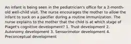 An infant is being seen in the pediatrician's office for a 2-month-old well-child visit. The nurse encourages the mother to allow the infant to suck on a pacifier during a routine immunization. The nurse explains to the mother that the child is at which stage of Piaget's cognitive development? 1. Trust development 2. Autonomy development 3. Sensorimotor development 4. Preconceptual development