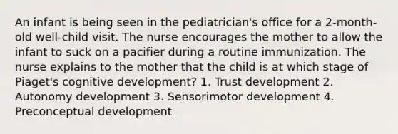 An infant is being seen in the pediatrician's office for a 2-month-old well-child visit. The nurse encourages the mother to allow the infant to suck on a pacifier during a routine immunization. The nurse explains to the mother that the child is at which stage of Piaget's cognitive development? 1. Trust development 2. Autonomy development 3. Sensorimotor development 4. Preconceptual development