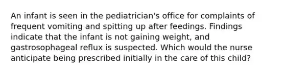 An infant is seen in the pediatrician's office for complaints of frequent vomiting and spitting up after feedings. Findings indicate that the infant is not gaining weight, and gastrosophageal reflux is suspected. Which would the nurse anticipate being prescribed initially in the care of this child?