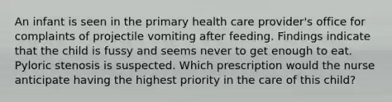 An infant is seen in the primary health care provider's office for complaints of projectile vomiting after feeding. Findings indicate that the child is fussy and seems never to get enough to eat. Pyloric stenosis is suspected. Which prescription would the nurse anticipate having the highest priority in the care of this child?