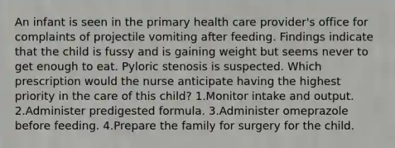 An infant is seen in the primary health care provider's office for complaints of projectile vomiting after feeding. Findings indicate that the child is fussy and is gaining weight but seems never to get enough to eat. Pyloric stenosis is suspected. Which prescription would the nurse anticipate having the highest priority in the care of this child? 1.Monitor intake and output. 2.Administer predigested formula. 3.Administer omeprazole before feeding. 4.Prepare the family for surgery for the child.