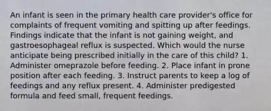 An infant is seen in the primary health care provider's office for complaints of frequent vomiting and spitting up after feedings. Findings indicate that the infant is not gaining weight, and gastroesophageal reflux is suspected. Which would the nurse anticipate being prescribed initially in the care of this child? 1. Administer omeprazole before feeding. 2. Place infant in prone position after each feeding. 3. Instruct parents to keep a log of feedings and any reflux present. 4. Administer predigested formula and feed small, frequent feedings.