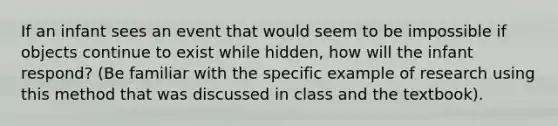 If an infant sees an event that would seem to be impossible if objects continue to exist while hidden, how will the infant respond? (Be familiar with the specific example of research using this method that was discussed in class and the textbook).