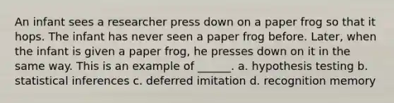 An infant sees a researcher press down on a paper frog so that it hops. The infant has never seen a paper frog before. Later, when the infant is given a paper frog, he presses down on it in the same way. This is an example of ______. a. hypothesis testing b. statistical inferences c. deferred imitation d. recognition memory