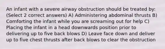 An infant with a severe airway obstruction should be treated by: (Select 2 correct answers) A) Administering abdominal thrusts B) Comforting the infant while you are screaming out for help C) Placing the infant in a head downwards position prior to delivering up to five back blows D) Leave face down and deliver up to five chest thrusts after back blows to clear the obstruction