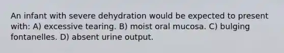 An infant with severe dehydration would be expected to present with: A) excessive tearing. B) moist oral mucosa. C) bulging fontanelles. D) absent urine output.