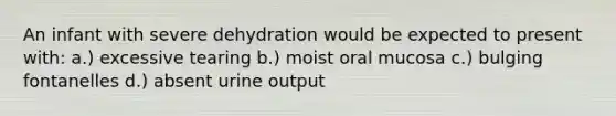 An infant with severe dehydration would be expected to present with: a.) excessive tearing b.) moist oral mucosa c.) bulging fontanelles d.) absent urine output