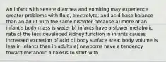 An infant with severe diarrhea and vomiting may experience greater problems with fluid, electrolyte, and acid-base balance than an adult with the same disorder because a) more of an infant's body mass is water b) infants have a slower metabolic rate c) the less developed kidney function in infants causes increased excretion of acid d) body surface area: body volume is less in infants than in adults e) newborns have a tendency toward metabolic alkalosis to start with