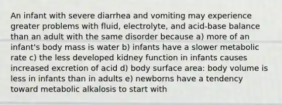 An infant with severe diarrhea and vomiting may experience greater problems with fluid, electrolyte, and acid-base balance than an adult with the same disorder because a) more of an infant's body mass is water b) infants have a slower metabolic rate c) the less developed kidney function in infants causes increased excretion of acid d) body surface area: body volume is less in infants than in adults e) newborns have a tendency toward metabolic alkalosis to start with