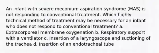 An infant with severe meconium aspiration syndrome (MAS) is not responding to conventional treatment. Which highly technical method of treatment may be necessary for an infant who does not respond to conventional treatment? a. Extracorporeal membrane oxygenation b. Respiratory support with a ventilator c. Insertion of a laryngoscope and suctioning of the trachea d. Insertion of an endotracheal tube