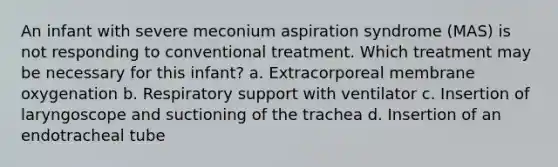 An infant with severe meconium aspiration syndrome (MAS) is not responding to conventional treatment. Which treatment may be necessary for this infant? a. Extracorporeal membrane oxygenation b. Respiratory support with ventilator c. Insertion of laryngoscope and suctioning of the trachea d. Insertion of an endotracheal tube