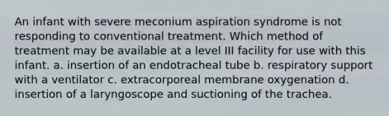 An infant with severe meconium aspiration syndrome is not responding to conventional treatment. Which method of treatment may be available at a level III facility for use with this infant. a. insertion of an endotracheal tube b. respiratory support with a ventilator c. extracorporeal membrane oxygenation d. insertion of a laryngoscope and suctioning of the trachea.