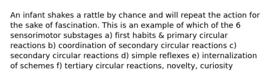 An infant shakes a rattle by chance and will repeat the action for the sake of fascination. This is an example of which of the 6 sensorimotor substages a) first habits & primary circular reactions b) coordination of secondary circular reactions c) secondary circular reactions d) simple reflexes e) internalization of schemes f) tertiary circular reactions, novelty, curiosity