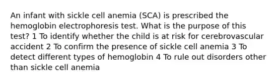 An infant with sickle cell anemia (SCA) is prescribed the hemoglobin electrophoresis test. What is the purpose of this test? 1 To identify whether the child is at risk for cerebrovascular accident 2 To confirm the presence of sickle cell anemia 3 To detect different types of hemoglobin 4 To rule out disorders other than sickle cell anemia