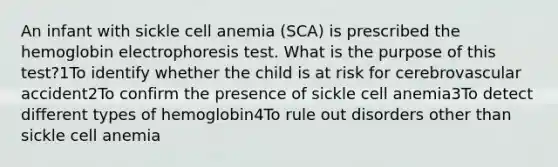 An infant with sickle cell anemia (SCA) is prescribed the hemoglobin electrophoresis test. What is the purpose of this test?1To identify whether the child is at risk for cerebrovascular accident2To confirm the presence of sickle cell anemia3To detect different types of hemoglobin4To rule out disorders other than sickle cell anemia