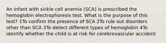 An infant with sickle cell anemia (SCA) is prescribed the hemoglobin electrophoresis test. What is the purpose of this test? 1To confirm the presence of SCA 2To rule out disorders other than SCA 3To detect different types of hemoglobin 4To identify whether the child is at risk for cerebrovascular accident