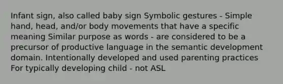 Infant sign, also called baby sign Symbolic gestures - Simple hand, head, and/or body movements that have a specific meaning Similar purpose as words - are considered to be a precursor of productive language in the semantic development domain. Intentionally developed and used parenting practices For typically developing child - not ASL