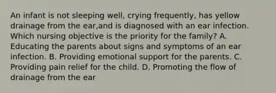 An infant is not sleeping well, crying frequently, has yellow drainage from the ear,and is diagnosed with an ear infection. Which nursing objective is the priority for the family? A. Educating the parents about signs and symptoms of an ear infection. B. Providing emotional support for the parents. C. Providing pain relief for the child. D. Promoting the flow of drainage from the ear