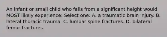 An infant or small child who falls from a significant height would MOST likely experience: Select one: A. a traumatic brain injury. B. lateral thoracic trauma. C. lumbar spine fractures. D. bilateral femur fractures.