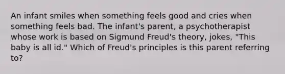 An infant smiles when something feels good and cries when something feels bad. The infant's parent, a psychotherapist whose work is based on Sigmund Freud's theory, jokes, "This baby is all id." Which of Freud's principles is this parent referring to?