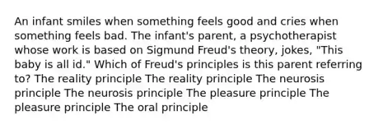 An infant smiles when something feels good and cries when something feels bad. The infant's parent, a psychotherapist whose work is based on Sigmund Freud's theory, jokes, "This baby is all id." Which of Freud's principles is this parent referring to? The reality principle The reality principle The neurosis principle The neurosis principle The pleasure principle The pleasure principle The oral principle