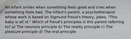 An infant smiles when something feels good and cries when something feels bad. The infant's parent, a psychotherapist whose work is based on Sigmund Freud's theory, jokes, "This baby is all id." Which of Freud's principles is this parent referring to? a) The neurosis principle b) The reality principle c) The pleasure principle d) The oral principle