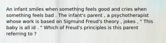 An infant smiles when something feels good and cries when something feels bad . The infant's parent , a psychotherapist whose work is based on Sigmund Freud's theory , jokes , " This baby is all id . " Which of Freud's principles is this parent referring to ?