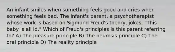 An infant smiles when something feels good and cries when something feels bad. The infant's parent, a psychotherapist whose work is based on Sigmund Freud's theory, jokes, "This baby is all id." Which of Freud's principles is this parent referring to? A) The pleasure principle B) The neurosis principle C) The oral principle D) The reality principle