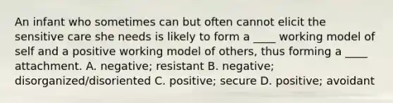 An infant who sometimes can but often cannot elicit the sensitive care she needs is likely to form a ____ working model of self and a positive working model of others, thus forming a ____ attachment. A. negative; resistant B. negative; disorganized/disoriented C. positive; secure D. positive; avoidant