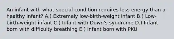 An infant with what special condition requires less energy than a healthy infant? A.) Extremely low-birth-weight infant B.) Low-birth-weight infant C.) Infant with Down's syndrome D.) Infant born with difficulty breathing E.) Infant born with PKU