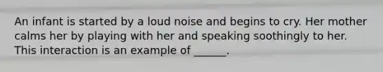 An infant is started by a loud noise and begins to cry. Her mother calms her by playing with her and speaking soothingly to her. This interaction is an example of ______.