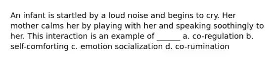 An infant is startled by a loud noise and begins to cry. Her mother calms her by playing with her and speaking soothingly to her. This interaction is an example of ______ a. co-regulation b. self-comforting c. emotion socialization d. co-rumination