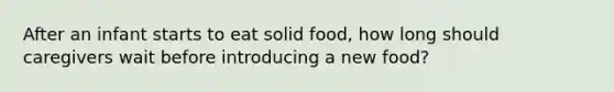 After an infant starts to eat solid food, how long should caregivers wait before introducing a new food?