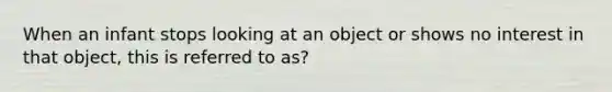 When an infant stops looking at an object or shows no interest in that object, this is referred to as?