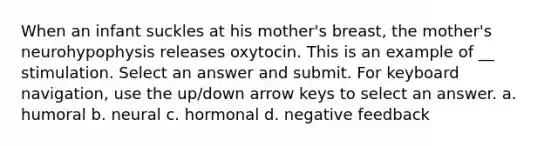 When an infant suckles at his mother's breast, the mother's neurohypophysis releases oxytocin. This is an example of __ stimulation. Select an answer and submit. For keyboard navigation, use the up/down arrow keys to select an answer. a. humoral b. neural c. hormonal d. negative feedback