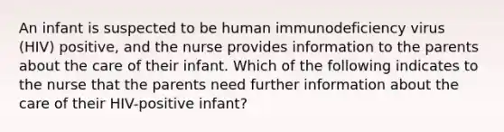 An infant is suspected to be human immunodeficiency virus (HIV) positive, and the nurse provides information to the parents about the care of their infant. Which of the following indicates to the nurse that the parents need further information about the care of their HIV-positive infant?