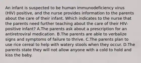 An infant is suspected to be human immunodeficiency virus (HIV) positive, and the nurse provides information to the parents about the care of their infant. Which indicates to the nurse that the parents need further teaching about the care of their HIV-positive infant? A.The parents ask about a prescription for an antiretroviral medication. B.The parents are able to verbalize signs and symptoms of failure to thrive. C.The parents plan to use rice cereal to help with watery stools when they occur. D.The parents state they will not allow anyone with a cold to hold and kiss the baby.