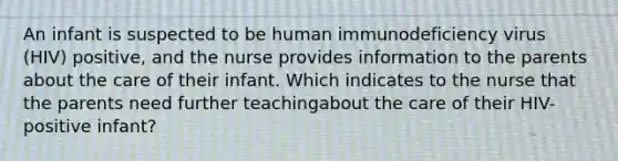 An infant is suspected to be human immunodeficiency virus (HIV) positive, and the nurse provides information to the parents about the care of their infant. Which indicates to the nurse that the parents need further teachingabout the care of their HIV-positive infant?