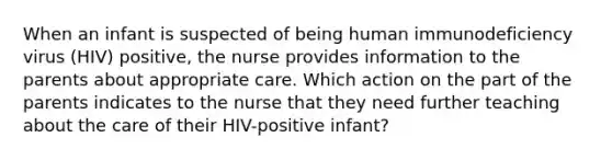 When an infant is suspected of being human immunodeficiency virus (HIV) positive, the nurse provides information to the parents about appropriate care. Which action on the part of the parents indicates to the nurse that they need further teaching about the care of their HIV-positive infant?