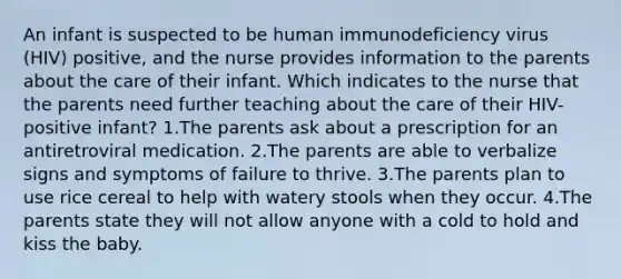 An infant is suspected to be human immunodeficiency virus (HIV) positive, and the nurse provides information to the parents about the care of their infant. Which indicates to the nurse that the parents need further teaching about the care of their HIV-positive infant? 1.The parents ask about a prescription for an antiretroviral medication. 2.The parents are able to verbalize signs and symptoms of failure to thrive. 3.The parents plan to use rice cereal to help with watery stools when they occur. 4.The parents state they will not allow anyone with a cold to hold and kiss the baby.